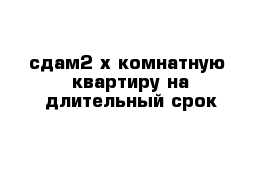 сдам2-х комнатную  квартиру на длительный срок